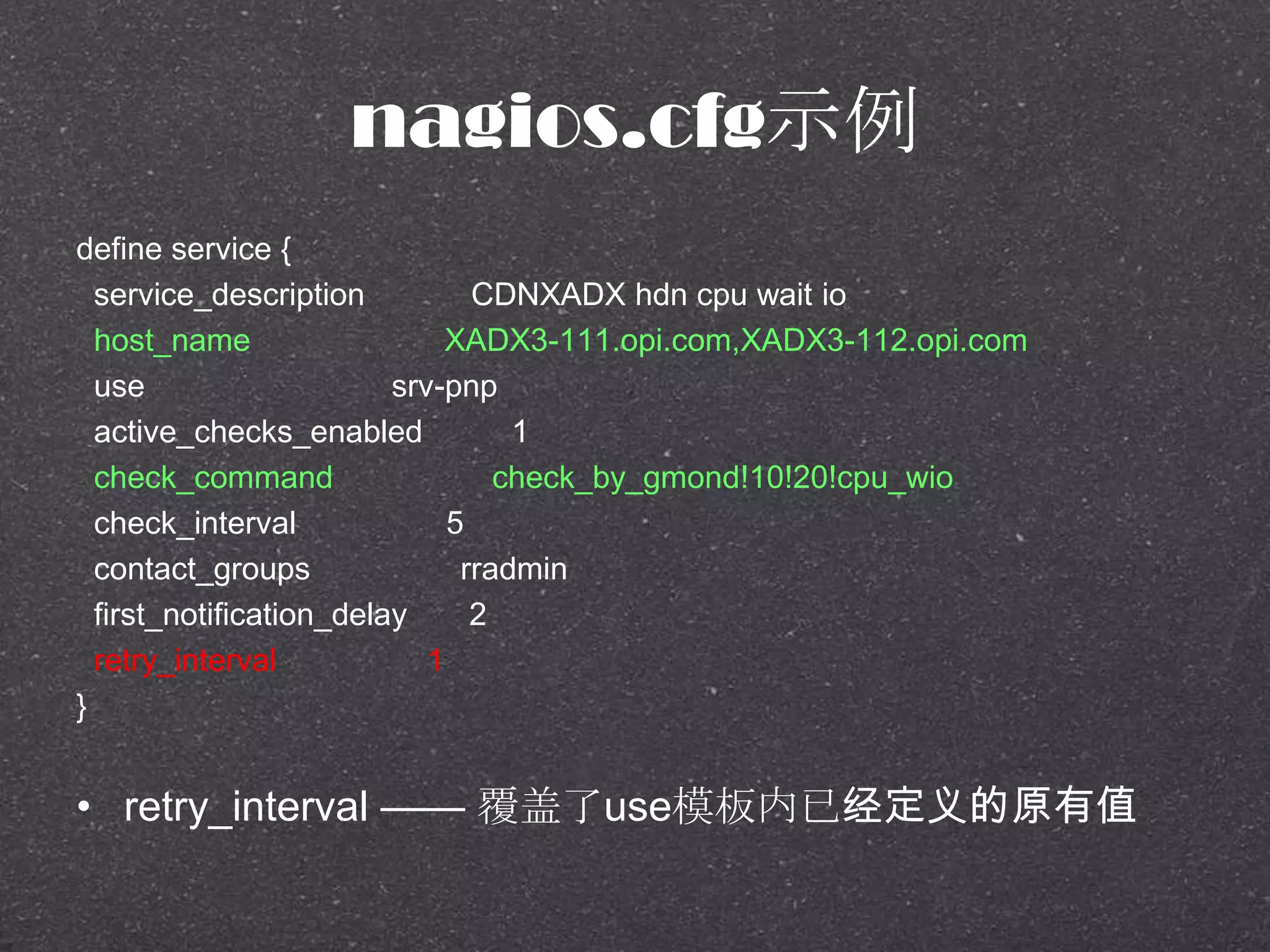 nagios.cfg示例
define service {
service_description CDNXADX hdn cpu wait io
host_name XADX3-111.opi.com,XADX3-112.opi.com
use srv-pnp
active_checks_enabled 1
check_command check_by_gmond!10!20!cpu_wio
check_interval 5
contact_groups rradmin
first_notification_delay 2
retry_interval 1
}
• retry_interval —— 覆盖了use模板内已经定义的原有值
 