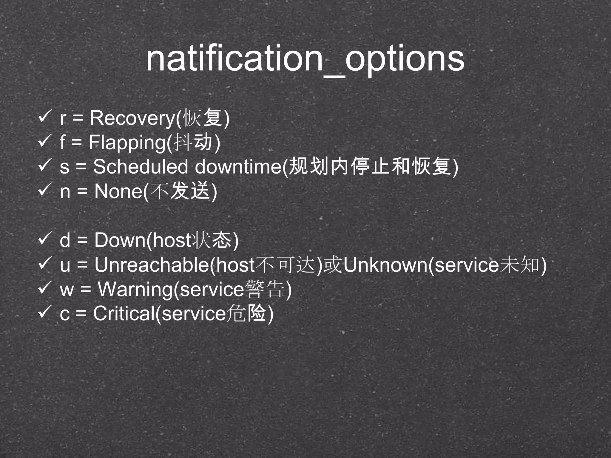 natification_options
 r = Recovery(恢复)
 f = Flapping(抖动)
 s = Scheduled downtime(规划内停止和恢复)
 n = None(不发送)
 d = Down(host状态)
 u = Unreachable(host不可达)或Unknown(service未知)
 w = Warning(service警告)
 c = Critical(service危险)
 