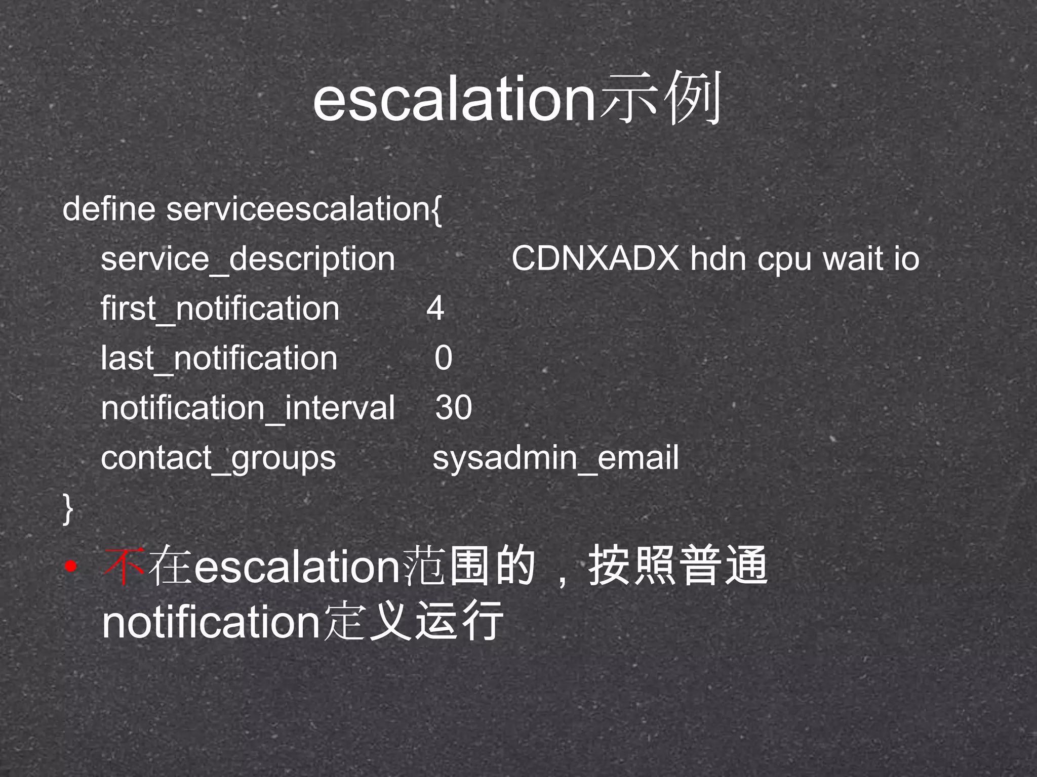 escalation示例
define serviceescalation{
service_description CDNXADX hdn cpu wait io
first_notification 4
last_notification 0
notification_interval 30
contact_groups sysadmin_email
}
• 不在escalation范围的，按照普通
notification定义运行
 
