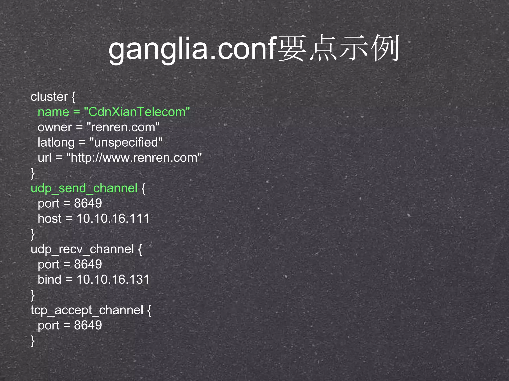 ganglia.conf要点示例
cluster {
name = "CdnXianTelecom"
owner = "renren.com"
latlong = "unspecified"
url = "http://www.renren.com"
}
udp_send_channel {
port = 8649
host = 10.10.16.111
}
udp_recv_channel {
port = 8649
bind = 10.10.16.131
}
tcp_accept_channel {
port = 8649
}
 