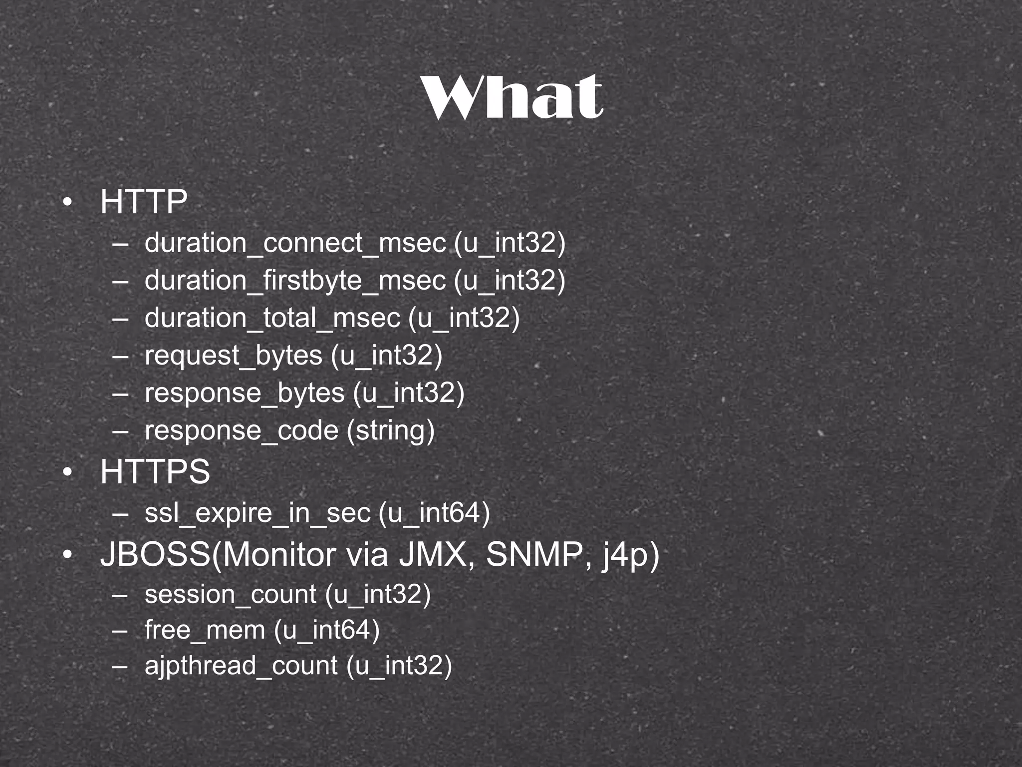 What
• HTTP
– duration_connect_msec (u_int32)
– duration_firstbyte_msec (u_int32)
– duration_total_msec (u_int32)
– request_bytes (u_int32)
– response_bytes (u_int32)
– response_code (string)
• HTTPS
– ssl_expire_in_sec (u_int64)
• JBOSS(Monitor via JMX, SNMP, j4p)
– session_count (u_int32)
– free_mem (u_int64)
– ajpthread_count (u_int32)
 