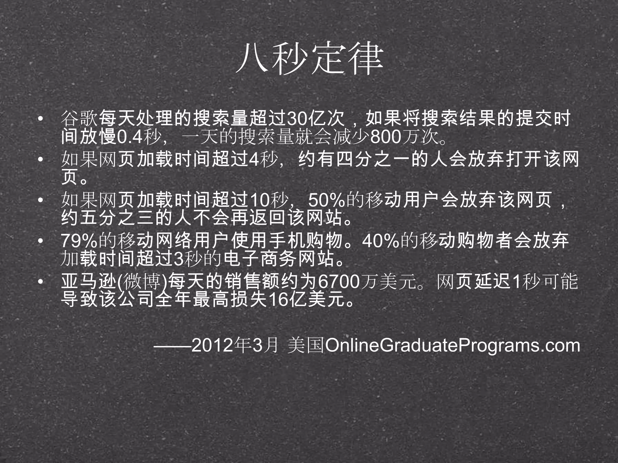 八秒定律
• 谷歌每天处理的搜索量超过30亿次，如果将搜索结果的提交时
间放慢0.4秒，一天的搜索量就会减少800万次。
• 如果网页加载时间超过4秒，约有四分之一的人会放弃打开该网
页。
• 如果网页加载时间超过10秒，50%的移动用户会放弃该网页，
约五分之三的人不会再返回该网站。
• 79%的移动网络用户使用手机购物。40%的移动购物者会放弃
加载时间超过3秒的电子商务网站。
• 亚马逊(微博)每天的销售额约为6700万美元。网页延迟1秒可能
导致该公司全年最高损失16亿美元。
——2012年3月 美国OnlineGraduatePrograms.com
 