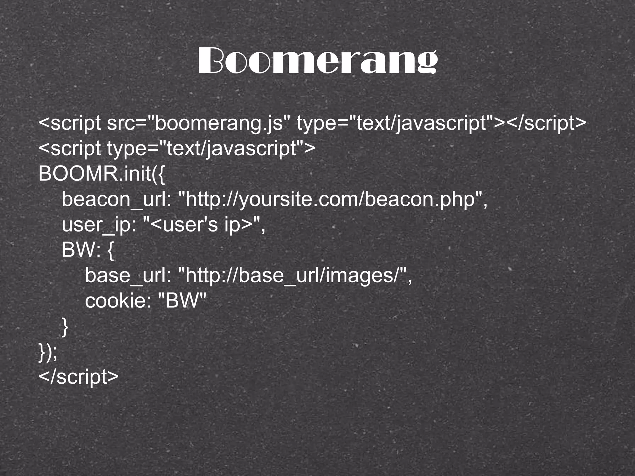 Boomerang
<script src="boomerang.js" type="text/javascript"></script>
<script type="text/javascript">
BOOMR.init({
beacon_url: "http://yoursite.com/beacon.php",
user_ip: "<user's ip>",
BW: {
base_url: "http://base_url/images/",
cookie: "BW"
}
});
</script>
 