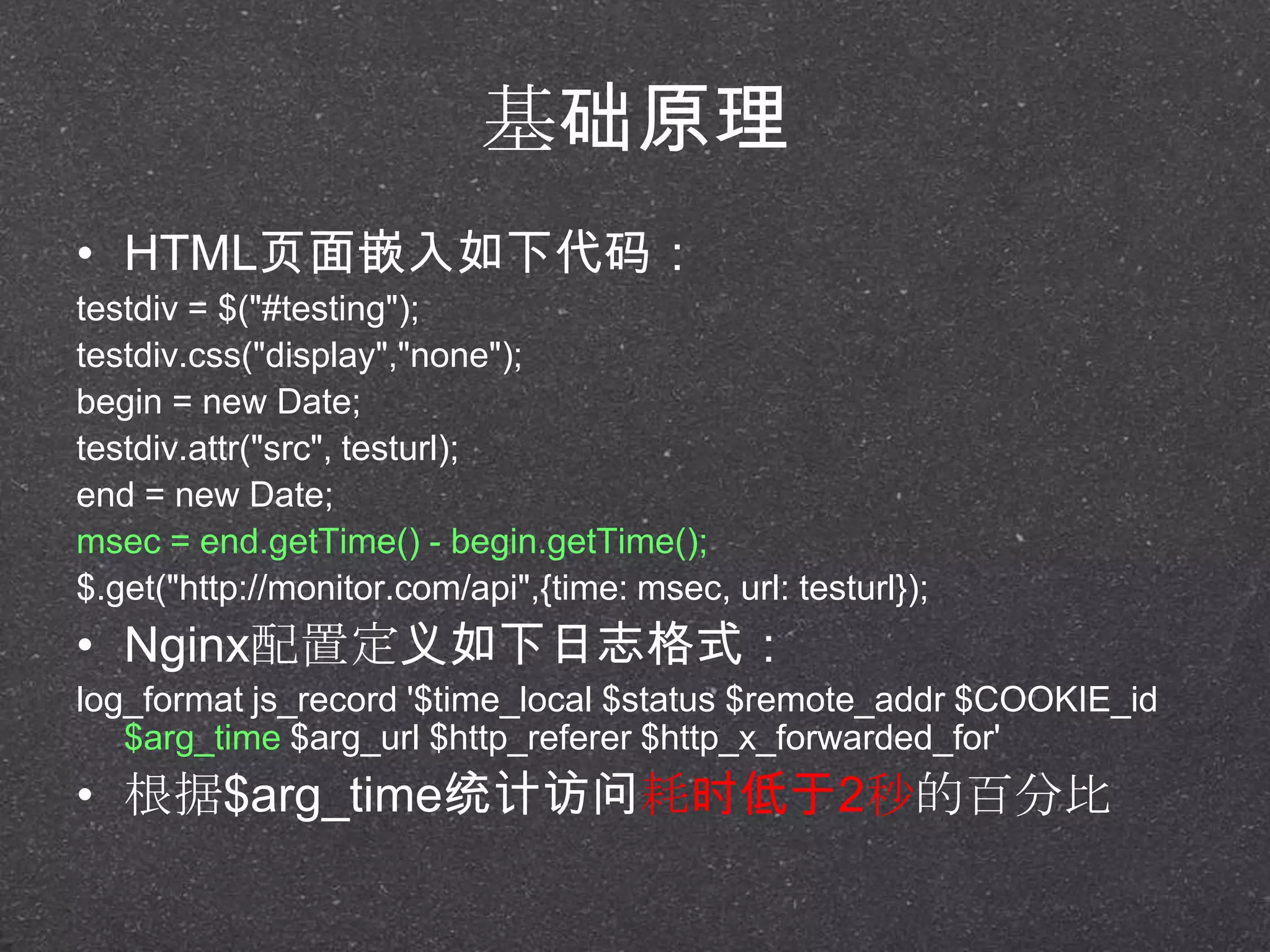 基础原理
• HTML页面嵌入如下代码：
testdiv = $("#testing");
testdiv.css("display","none");
begin = new Date;
testdiv.attr("src", testurl);
end = new Date;
msec = end.getTime() - begin.getTime();
$.get("http://monitor.com/api",{time: msec, url: testurl});
• Nginx配置定义如下日志格式：
log_format js_record '$time_local $status $remote_addr $COOKIE_id
$arg_time $arg_url $http_referer $http_x_forwarded_for'
• 根据$arg_time统计访问耗时低于2秒的百分比
 