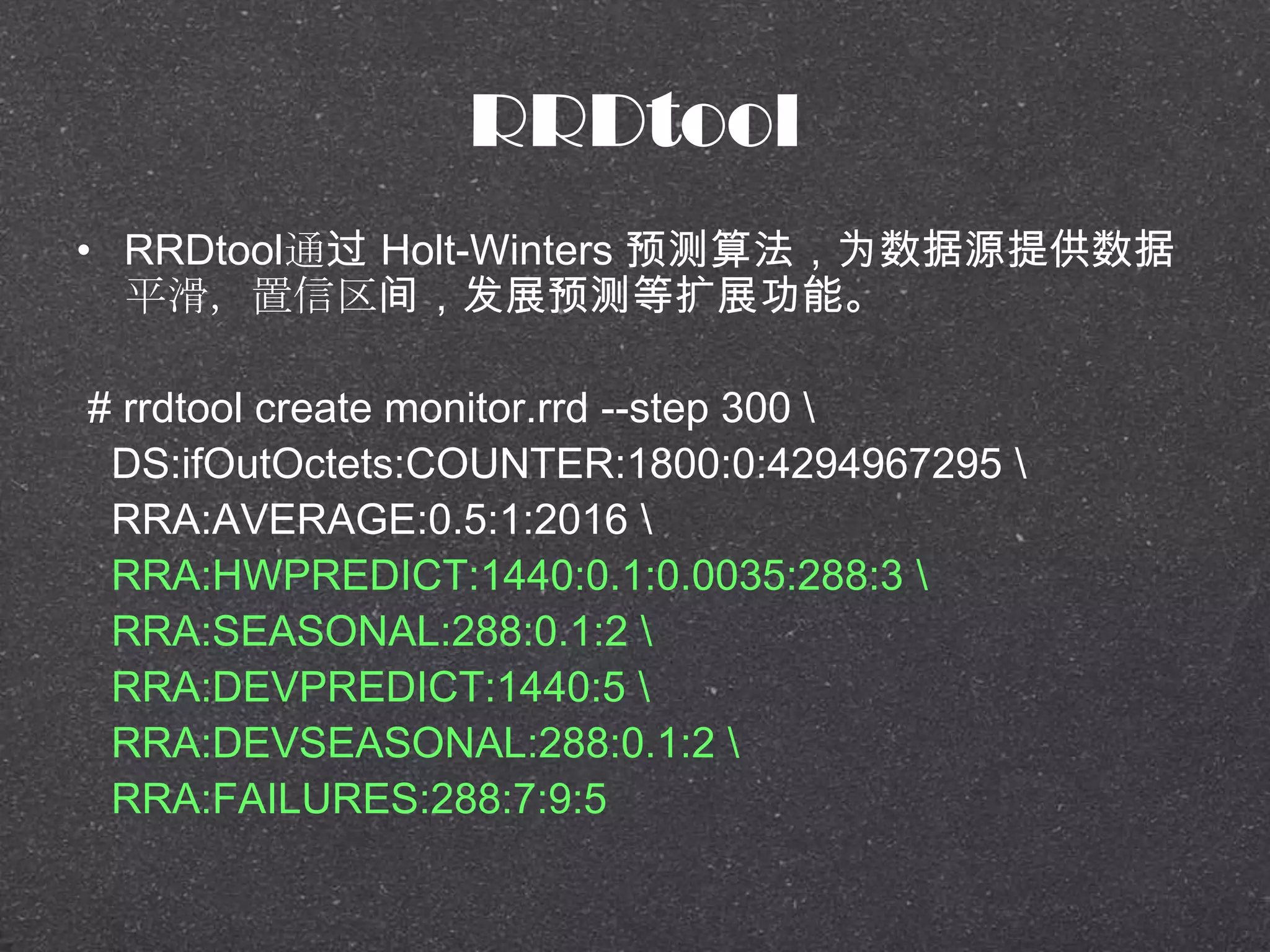 RRDtool
• RRDtool通过 Holt-Winters 预测算法，为数据源提供数据
平滑，置信区间，发展预测等扩展功能。
# rrdtool create monitor.rrd --step 300 
DS:ifOutOctets:COUNTER:1800:0:4294967295 
RRA:AVERAGE:0.5:1:2016 
RRA:HWPREDICT:1440:0.1:0.0035:288:3 
RRA:SEASONAL:288:0.1:2 
RRA:DEVPREDICT:1440:5 
RRA:DEVSEASONAL:288:0.1:2 
RRA:FAILURES:288:7:9:5
 