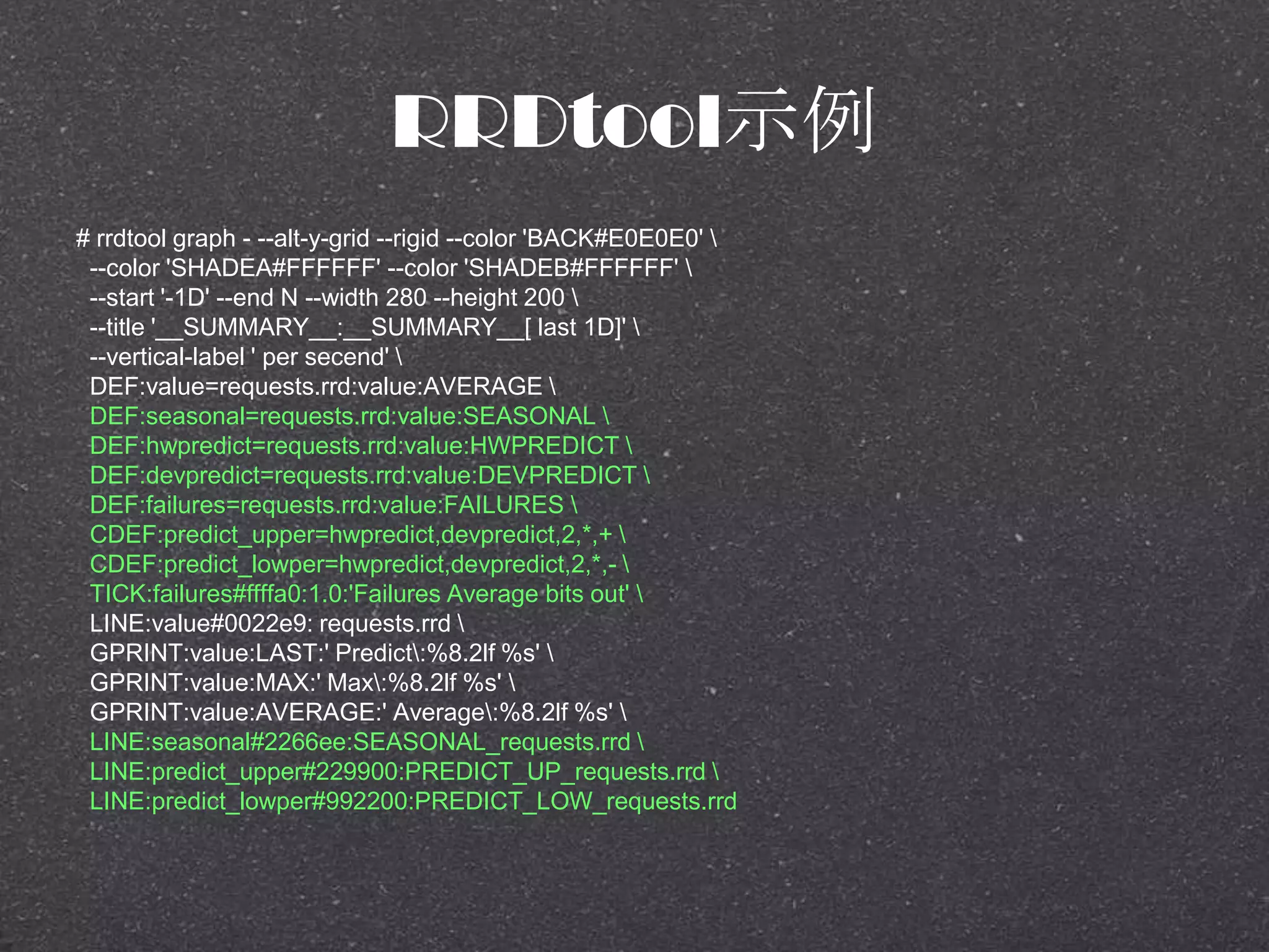 RRDtool示例
# rrdtool graph - --alt-y-grid --rigid --color 'BACK#E0E0E0' 
--color 'SHADEA#FFFFFF' --color 'SHADEB#FFFFFF' 
--start '-1D' --end N --width 280 --height 200 
--title '__SUMMARY__:__SUMMARY__[ last 1D]' 
--vertical-label ' per secend' 
DEF:value=requests.rrd:value:AVERAGE 
DEF:seasonal=requests.rrd:value:SEASONAL 
DEF:hwpredict=requests.rrd:value:HWPREDICT 
DEF:devpredict=requests.rrd:value:DEVPREDICT 
DEF:failures=requests.rrd:value:FAILURES 
CDEF:predict_upper=hwpredict,devpredict,2,*,+ 
CDEF:predict_lowper=hwpredict,devpredict,2,*,- 
TICK:failures#ffffa0:1.0:'Failures Average bits out' 
LINE:value#0022e9: requests.rrd 
GPRINT:value:LAST:' Predict:%8.2lf %s' 
GPRINT:value:MAX:' Max:%8.2lf %s' 
GPRINT:value:AVERAGE:' Average:%8.2lf %s' 
LINE:seasonal#2266ee:SEASONAL_requests.rrd 
LINE:predict_upper#229900:PREDICT_UP_requests.rrd 
LINE:predict_lowper#992200:PREDICT_LOW_requests.rrd
 
