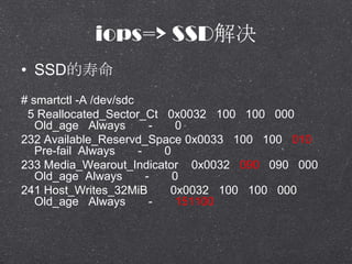 iops=> SSD
? SSD
# smartctl -A /dev/sdc
5 Reallocated_Sector_Ct 0x0032 100 100 000
Old_age Always - 0
232 Available_Reservd_Space 0x0033 100 100 010
Pre-fail Always - 0
233 Media_Wearout_Indicator 0x0032 090 090 000
Old_age Always - 0
241 Host_Writes_32MiB 0x0032 100 100 000
Old_age Always - 151100
 