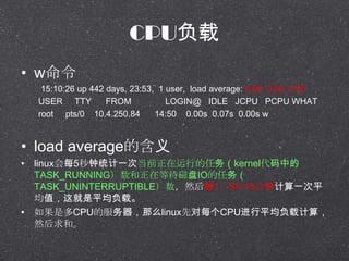 CPU
? w
15:10:26 up 442 days, 23:53, 1 user, load average: 0.00, 0.00, 0.00
USER TTY FROM LOGIN@ IDLE JCPU PCPU WHAT
root pts/0 10.4.250.84 14:50 0.00s 0.07s 0.00s w
? load averageĺ
? linuxÿ5ͳһεǰеkernelе
TASK_RUNNINGڵȴIO
TASK_UNINTERRUPTIBLEȻÿ1515Ӽһƽ
ֵƽء
? ǶCPUķôlinuxȶÿCPUƽؼ㣬
Ȼ͡
 