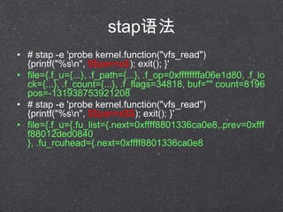 stap﷨
? # stap -e 'probe kernel.function("vfs_read")
{printf("%sn", $$parms$); exit(); }'
? file={.f_u={...}, .f_path={...}, .f_op=0xffffffffa06e1d80, .f_lo
ck={...}, .f_count={...}, .f_flags=34818, buf="" count=8196
pos=-131938753921208
? # stap -e 'probe kernel.function("vfs_read")
{printf("%sn", $$parms$$); exit(); }'
? file={.f_u={.fu_list={.next=0xffff8801336ca0e8,.prev=0xfff
f88012ded0840
}, .fu_rcuhead={.next=0xffff8801336ca0e8
 