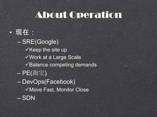 About Operation
? ڣ
C SRE(Google)
?Keep the site up
?Work at a Large Scale
?Balance competing demands
C PE(Ա)
C DevOps(Facebook)
?Move Fast, Monitor Close
C SDN
 