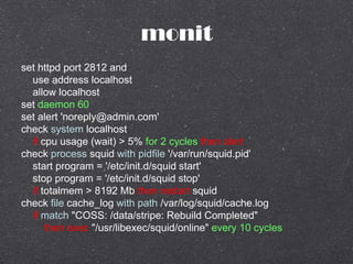 monit
set httpd port 2812 and
use address localhost
allow localhost
set daemon 60
set alert 'noreply@admin.com'
check system localhost
if cpu usage (wait) > 5% for 2 cycles then alert
check process squid with pidfile '/var/run/squid.pid'
start program = '/etc/init.d/squid start'
stop program = '/etc/init.d/squid stop'
if totalmem > 8192 Mb then restart squid
check file cache_log with path /var/log/squid/cache.log
if match "COSS: /data/stripe: Rebuild Completed"
then exec "/usr/libexec/squid/online" every 10 cycles
 