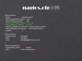 nagios.cfgʾ
define contact{
name generic-contact
service_notification_period 24x7
host_notification_period 24x7
service_notification_options w,u,c,r,f,s
host_notification_options d,u,r,f,s
service_notification_commands service-notify-by-email
host_notification_commands host-notify-by-email
register 0
}
define contact {
contact_name zhangling
alias zhangling
email zhangling@renren-inc.com
use generic-contact
}
define contactgroup {
contactgroup_name rradmin
alias renren administrator
members raochenlin,xiehaichao,zhangling
}
 