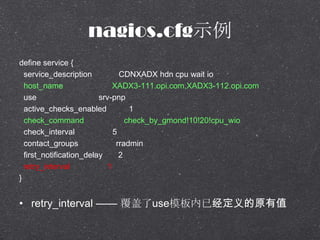 nagios.cfgʾ
define service {
service_description CDNXADX hdn cpu wait io
host_name XADX3-111.opi.com,XADX3-112.opi.com
use srv-pnp
active_checks_enabled 1
check_command check_by_gmond!10!20!cpu_wio
check_interval 5
contact_groups rradmin
first_notification_delay 2
retry_interval 1
}
? retry_interval  useģѾԭֵ
 
