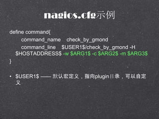 nagios.cfgʾ
define command{
command_name check_by_gmond
command_line $USER1$/check_by_gmond -H
$HOSTADDRESS$ -w $ARG1$ -c $ARG2$ -m $ARG3$
}
? $USER1$  ĬϺ궨壬ָpluginĿ¼Զ

 