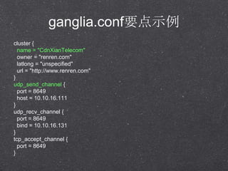 ganglia.confҪʾ
cluster {
name = "CdnXianTelecom"
owner = "renren.com"
latlong = "unspecified"
url = "http://www.renren.com"
}
udp_send_channel {
port = 8649
host = 10.10.16.111
}
udp_recv_channel {
port = 8649
bind = 10.10.16.131
}
tcp_accept_channel {
port = 8649
}
 