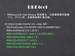 RRDtool
? RRDtoolͨ Holt-Winters Ԥ㷨ΪԴṩ
ƽ䣬չԤչܡ
# rrdtool create monitor.rrd --step 300 
DS:ifOutOctets:COUNTER:1800:0:4294967295 
RRA:AVERAGE:0.5:1:2016 
RRA:HWPREDICT:1440:0.1:0.0035:288:3 
RRA:SEASONAL:288:0.1:2 
RRA:DEVPREDICT:1440:5 
RRA:DEVSEASONAL:288:0.1:2 
RRA:FAILURES:288:7:9:5
 
