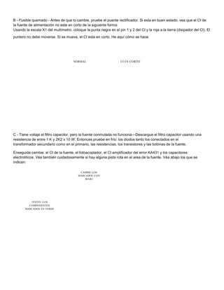 B - Fusible quemado - Antes de que lo cambie, pruebe el puente rectificador. Si esta en buen estado, vea que el CI de 
la fuente de alimentación no este en corto de la siguiente forma: 
Usando la escala X1 del multímetro, coloque la punta negra en el pin 1 y 2 del CI y la roja a la tierra (disipador del CI). El 
puntero no debe moverse. Si se mueve, el CI esta en corto. He aquí cómo se hace: 
NORMAL CI EN CORTO 
C - Tiene voltaje el filtro capacitor, pero la fuente conmutada no funciona—Descargue el filtro capacitor usando una 
resistencia de entre 1 K y 2K2 x 10 W. Entonces pruebe en frío: los diodos tanto los conectados en el 
transformador secundario como en el primario, las resistencias, los transistores y las bobinas de la fuente. 
Enseguida cambie: el CI de la fuente, el fotoacoplador, el CI amplificador del error KA431 y los capacitores 
electroliticos. Véa también cuidadosamente si hay algúna pista rota en el area de la fuente. Véa abajo los que se 
indican: 
CAMBIE LOS 
MARCADOS CON 
ROJO 
TESTEE LOS 
COMPONENTES 
MARCADOS EN VERDE 
 