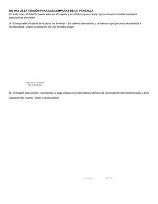 NO HAY ALTA TENSIÓN PARA LAS LAMPARAS DE LA PANTALLA 
En este caso, el defecto puede estar en el Inverter y en el Micro que no esta proporcionando la señal necesaria 
para activar el Inverter. 
A - Compruebe el fusible de la placa del Inverter – Se calienta demasiado y la fuente no proporciona alta tensión a 
las lámparas. Véase la ubicación de uno de estos abajo: 
ESTE ES EL FUSIBLE 
DEL INVERTER 
B - El fusible esta normal - Comprobar si llega voltaje a los transistores Mosfets de conmutación del transformador y al CI 
oscilador del inverter. Véalo a continuación: 
CONMUTADORES OSCIILADOR 
 