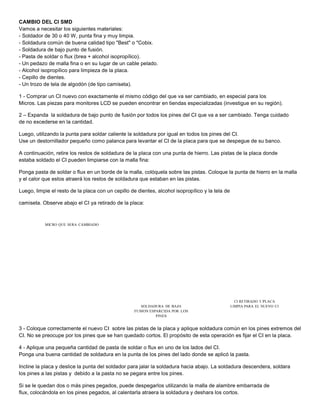 CAMBIO DEL CI SMD 
Vamos a necesitar los siguientes materiales: 
- Soldador de 30 o 40 W, punta fina y muy limpia. 
- Soldadura común de buena calidad tipo "Best" o "Cobix. 
- Soldadura de bajo punto de fusión. 
- Pasta de soldar o flux (brea + alcohol isopropílico). 
- Un pedazo de malla fina o en su lugar de un cable pelado. 
- Alcohol isopropílico para limpieza de la placa. 
- Cepillo de dientes. 
- Un trozo de tela de algodón (de tipo camiseta). 
1 - Comprar un CI nuevo con exactamente el mismo código del que va ser cambiado, en especial para los 
Micros. Las piezas para monitores LCD se pueden encontrar en tiendas especializadas (investigue en su región). 
2 – Expanda la soldadura de bajo punto de fusión por todos los pines del CI que va a ser cambiado. Tenga cuidado 
de no excederse en la cantidad. 
Luego, utilizando la punta para soldar caliente la soldadura por igual en todos los pines del CI. 
Use un destornillador pequeño como palanca para levantar el CI de la placa para que se despegue de su banco. 
A continuación, retire los restos de soldadura de la placa con una punta de hierro. Las pistas de la placa donde 
estaba soldado el CI pueden limpiarse con la malla fina: 
Ponga pasta de soldar o flux en un borde de la malla, colóquela sobre las pistas. Coloque la punta de hierro en la malla 
y el calor que estos atraerá los restos de soldadura que estaban en las pistas. 
Luego, limpie el resto de la placa con un cepillo de dientes, alcohol isopropílico y la tela de 
camiseta. Observe abajo el CI ya retirado de la placa: 
MICRO QUE SERA CAMBIADO 
SOLDADURA DE BAJA 
FUSION ESPARCIDA POR LOS 
PINES 
CI RETIRADO Y PLACA 
LIMPIA PARA EL NUEVO CI 
3 - Coloque correctamente el nuevo CI sobre las pistas de la placa y aplique soldadura común en los pines extremos del 
CI. No se preocupe por los pines que se han quedado cortos. El propósito de esta operación es fijar el CI en la placa. 
4 - Aplique una pequeña cantidad de pasta de soldar o flux en uno de los lados del CI. 
Ponga una buena cantidad de soldadura en la punta de los pines del lado donde se aplicó la pasta. 
Incline la placa y deslice la punta del soldador para jalar la soldadura hacia abajo. La soldadura descendera, soldara 
los pines a las pistas y debido a la pasta no se pegara entre los pines. 
Si se le quedan dos o más pines pegados, puede despegarlos utilizando la malla de alambre embarrada de 
flux, colocándola en los pines pegados, al calentarla atraera la soldadura y deshara los cortos. 
 