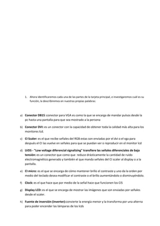 1. Ahora identificaremos cada una de las partes de la tarjeta principal, e investigaremos cuál es su 
función, la describiremos en nuestras propias palabras: 
a) Conector DB15 :conector para VGA es como la que se encarga de mandar pulsos desde la 
pc hasta una pantalla para que sea mostrado a la persona 
b) Conector DVI: es un conector con la capacidad de obtener toda la calidad más alta para los 
monitores lcd. 
c) CI Scaler: es el que recibe señales del RGB estas son enviadas por el dvi o el vga para 
después el CI las vuelve en señales para que se puedan ver o reproducir en el monitor lcd 
d) LVDS - "Low voltage diferencial signalizing" transfiere las señales diferenciales de baja 
tensión: es un conector que como que reduce drásticamente la cantidad de ruido 
electromagnético generado y también el que manda señales del CI scaler al display o a la 
pantalla. 
e) CI micro: es el que se encarga de cómo mantener brillo el contraste y uno da la orden por 
medio del teclado desea modificar el contraste o el brillo aumentándolo o disminuyéndolo. 
f) Clock: es el que hace que por medio de la señal hace que funcionen los CIS 
g) Display LCD: es el que se encarga de mostrar las imágenes que son enviadas por señales 
desde el scaler. 
h) Fuente de inversión (inverter):convierte la energía menor y la transforma por una alterna 
para poder encender las lámparas de los lcds 
 
