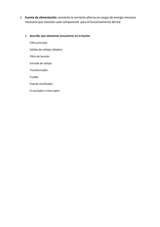i) Fuente de alimentación: convierte la corriente alterna en cargas de energía menores 
necesaria que necesita cada componente para el funcionamiento del lcd 
2. describir que elementos encuentran en la fuente: 
Filtro principal 
Salidas de voltajes (diodos) 
Filtro de tensión 
Entrada de voltaje 
Transformador 
Fusible 
Puente rectificador 
CI oscilador e interruptor 
 