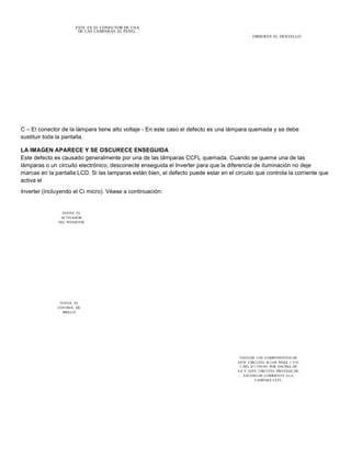 ESTE ES EL CONECTOR DE UNA 
DE LAS LAMPARAS AL PANEL 
OBSERVE EL DESTELLO 
C – El conector de la lámpara tiene alto voltaje - En este caso el defecto es una lámpara quemada y se debe 
sustituir toda la pantalla. 
LA IMAGEN APARECE Y SE OSCURECE ENSEGUIDA 
Este defecto es causado generalmente por una de las lámparas CCFL quemada. Cuando se queme una de las 
lámparas o un circuito electrónico, desconecte enseguida el Inverter para que la diferencia de iluminación no deje 
marcas en la pantalla LCD. Si las lamparas están bien, el defecto puede estar en el circuito que controla la corriente que 
activa el 
Inverter (incluyendo el Ci micro). Véase a continuación: 
TESTEE EL 
ACTIVADOR 
DEL INVERTER 
TESTEE EL 
CONTROL DE 
BRILLO 
TESTEAR LOS COMPONENTES DE 
ESTE CIRCUITO SI LOS PINES 1 Y/O 
2 DEL IC1 ESTAN POR ENCIMA DE 
0.8 V. ESTE CIRCUITO PROTEGE DE 
EXCESO DE CORRIENTE A LA 
LAMPARA CCFL 
 