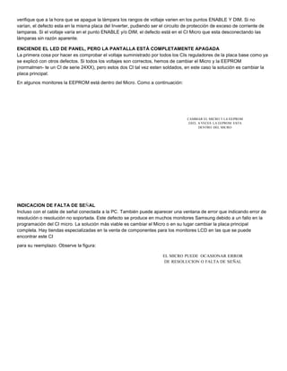 verifique que a la hora que se apague la lámpara los rangos de voltaje varien en los puntos ENABLE Y DIM. Si no 
varían, el defecto esta en la misma placa del Inverter, pudiendo ser el circuito de protección de exceso de corriente de 
lamparas. Si el voltaje varía en el punto ENABLE y/o DIM, el defecto está en el CI Micro que esta desconectando las 
lámparas sin razón aparente. 
ENCIENDE EL LED DE PANEL, PERO LA PANTALLA ESTÁ COMPLETAMENTE APAGADA 
La primera cosa por hacer es comprobar el voltaje suministrado por todos los CIs reguladores de la placa base como ya 
se explicó con otros defectos. Si todos los voltajes son correctos, hemos de cambiar el Micro y la EEPROM 
(normalmen- te un CI de serie 24XX), pero estos dos CI tal vez esten soldados, en este caso la solución es cambiar la 
placa principal. 
En algunos monitores la EEPROM está dentro del Micro. Como a continuación: 
CAMBIAR EL MICRO Y LA EEPROM 
24XX. A VECES LA EEPROM ESTA 
DENTRO DEL MICRO 
INDICACION DE FALTA DE SEÑAL 
Incluso con el cable de señal conectada a la PC. También puede aparecer una ventana de error que indicando error de 
resolución o resolución no soportada. Este defecto se produce en muchos monitores Samsung debido a un fallo en la 
programación del CI micro. La solución más viable es cambiar el Micro o en su lugar cambiar la placa principal 
completa. Hay tiendas especializadas en la venta de componentes para los monitores LCD en las que se puede 
encontrar este CI 
para su reemplazo. Observe la figura: 
EL MICRO PUEDE OCASIONAR ERROR 
DE RESOLUCION O FALTA DE SEÑAL 
 