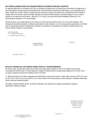 NO TIENEN ALIMENTACION LOS TRANSISTORES DE CONMUTACIÓN DEL INVERTER 
En algunos televisores y monitores LCD, hay un transistor de potencia en el Inverter que se comparte el voltaje que va 
a los transistores de conmutación del transformador. Este transistor de potencia se llama llave y es controlado por el 
Micro. Puede ser un PNP, donde el voltaje entra por el emisor y sale por el colector de un Mosfet de canal P donde el 
voltaje entra en la fuente y sale al drenaje. Después de encontrar este transistor, para estar seguro si lo es, mida la 
tensión en los extremos de los pines , debe dar 12 V o más, y en la terminal central (disipador) debe dar 0 V al 
desconectar la lámpara y 12 V al encenderla. 
Podemos hacer una prueba rápida en él, coloque en corto la terminal donde entran 12 V con la del disipador. Si la 
lámpara de la pantalla enciende, el defecto puede estar en este transistor, o en los componentes asociados con el Micro 
que no esta proporcionando la señal para encender las lamparas. Si la pantalla no enciende, el defecto está en el 
mismo Inverter. Observe a continuación: 
AQUÍ DEBE HABER: 
12 V- LAMPARA CONECTADA 
0 V- LAMPARA DESCONECTADA 
TRANSISTOR DE 
CONMUTACION 
PUENTEAR 
AQUÍ DEBE TENER 12 V 
NO SALE TENSION DE LOS DIODOS CONECTADOS AL TRANSFORMADOR 
En primer lugar, desconecte la placa de la fuente de la placa base. Medida de nuevo los voltajes de los diodos 
conectados al transformador. Si ahora aparecen voltajes el defecto está en la placa base (algunos CI en corto). Si en 
su lugar no aparecen tensiones el defecto esta en la fuente. 
A - Mida la tensión de los filtros capacitores (el electrolítico mayor) de la fuente - Debe haber cerca de 150 V (si la red 
es de 110 V) o 300 V (si la red es 220 V). Si no tiene tensión en los terminales de este capacitor, el defecto está antes 
de él y entonces debemos probar: 
El fusible, la bobina de filtro de red, el puente rectificador, las resistencias y pistas conectadas al capacitor 
electrolítico. Observe la figura: 
ESTOS SON LAS PIEZAS 
QUE DEBE TESTEAR 
CUANDO NO LLEGUE 
TENSION AL CAP. 
ELECTROLITICO 
EN LAS TERMINALES DE ESTE 
CAPACITOR DEBEMOS TENER ENTRE 
150 Y 300 V 
RESISTOR NTC 
 