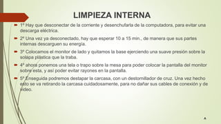 LIMPIEZA INTERNA
 1º Hay que desconectar de la corriente y desenchufarla de la computadora, para evitar una
descarga eléctrica.
 2º Una vez ya desconectado, hay que esperar 10 a 15 min., de manera que sus partes
internas descarguen su energía.
 3º Colocamos el monitor de lado y quitamos la base ejerciendo una suave presión sobre la
solapa plástica que la traba.
 4º ahora ponemos una tela o trapo sobre la mesa para poder colocar la pantalla del monitor
sobre esta, y así poder evitar rayones en la pantalla.
 5º Enseguida podremos destapar la carcasa, con un destornillador de cruz. Una vez hecho
esto se va retirando la carcasa cuidadosamente, para no dañar sus cables de conexión y de
video.
A
 