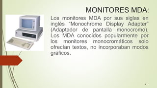MONITORES MDA:
Los monitores MDA por sus siglas en
inglés “Monochrome Display Adapter”
(Adaptador de pantalla monocromo).
Los MDA conocidos popularmente por
los monitores monocromáticos solo
ofrecían textos, no incorporaban modos
gráficos.
J
 