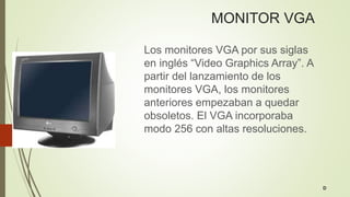 MONITOR VGA
Los monitores VGA por sus siglas
en inglés “Video Graphics Array”. A
partir del lanzamiento de los
monitores VGA, los monitores
anteriores empezaban a quedar
obsoletos. El VGA incorporaba
modo 256 con altas resoluciones.
D
 