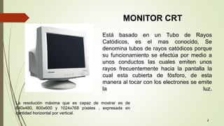 Está basado en un Tubo de Rayos
Catódicos, es el mas conocido, Se
denomina tubos de rayos catódicos porque
su funcionamiento se efectúa por medio a
unos conductos las cuales emiten unos
rayos frecuentemente hacia la pantalla la
cual esta cubierta de fósforo, de esta
manera al tocar con los electrones se emite
la luz.
La resolución máxima que es capaz de mostrar es de
640x480, 800x600 y 1024x768 píxeles , expresada en
cantidad horizontal por vertical.
MONITOR CRT
J
 