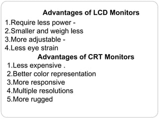 Advantages of LCD Monitors
1.Require less power -
2.Smaller and weigh less
3.More adjustable -
4.Less eye strain
Advantages of CRT Monitors
1.Less expensive .
2.Better color representation
3.More responsive
4.Multiple resolutions
5.More rugged
 