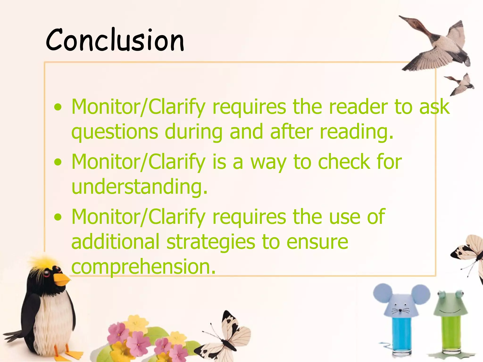 Conclusion Monitor/Clarify requires the reader to ask questions during and after reading. Monitor/Clarify is a way to check for understanding. Monitor/Clarify requires the use of additional strategies to ensure comprehension. 