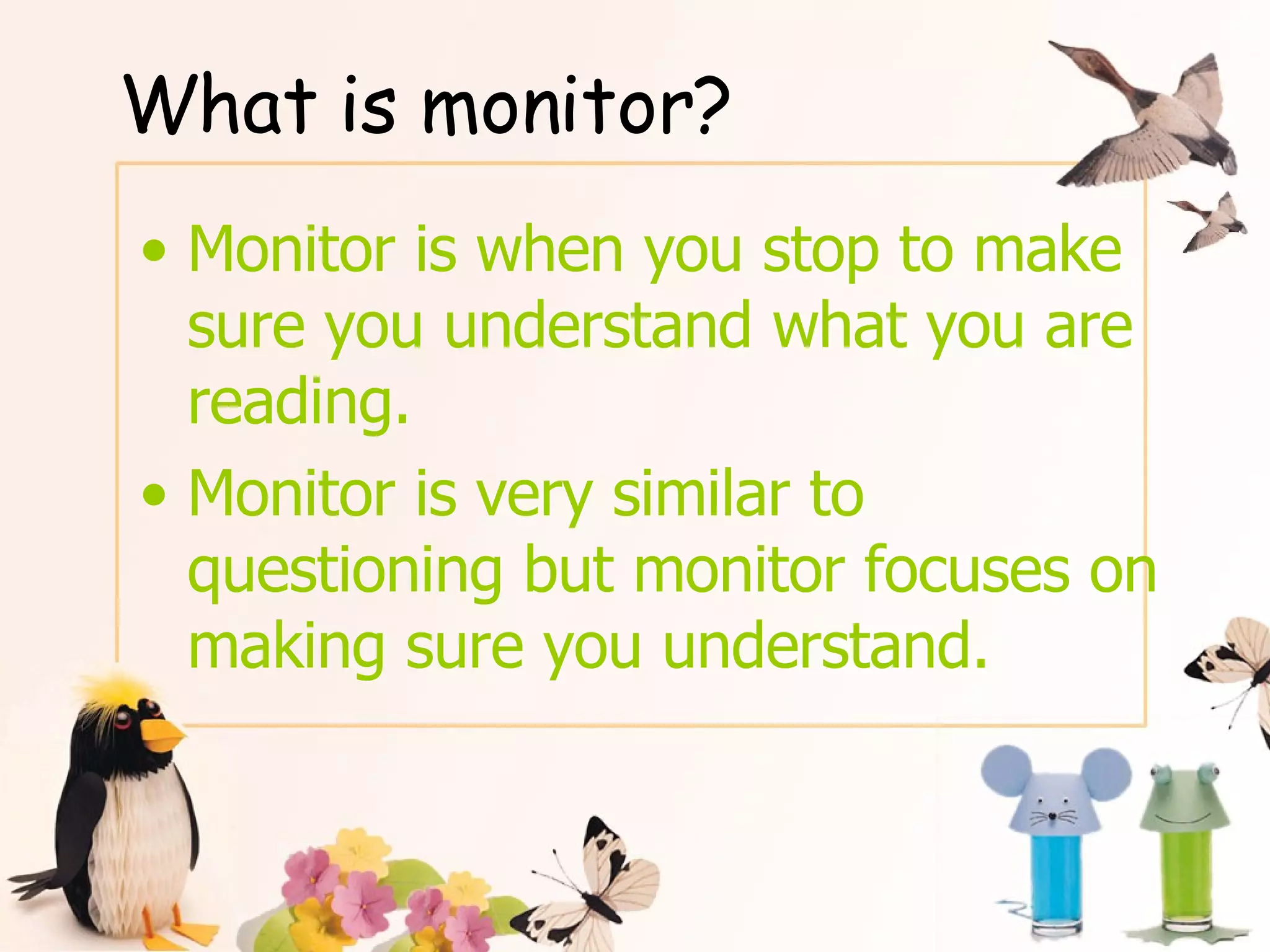 What is monitor? Monitor is when you stop to make sure you understand what you are reading. Monitor is very similar to questioning but monitor focuses on making sure you understand. 