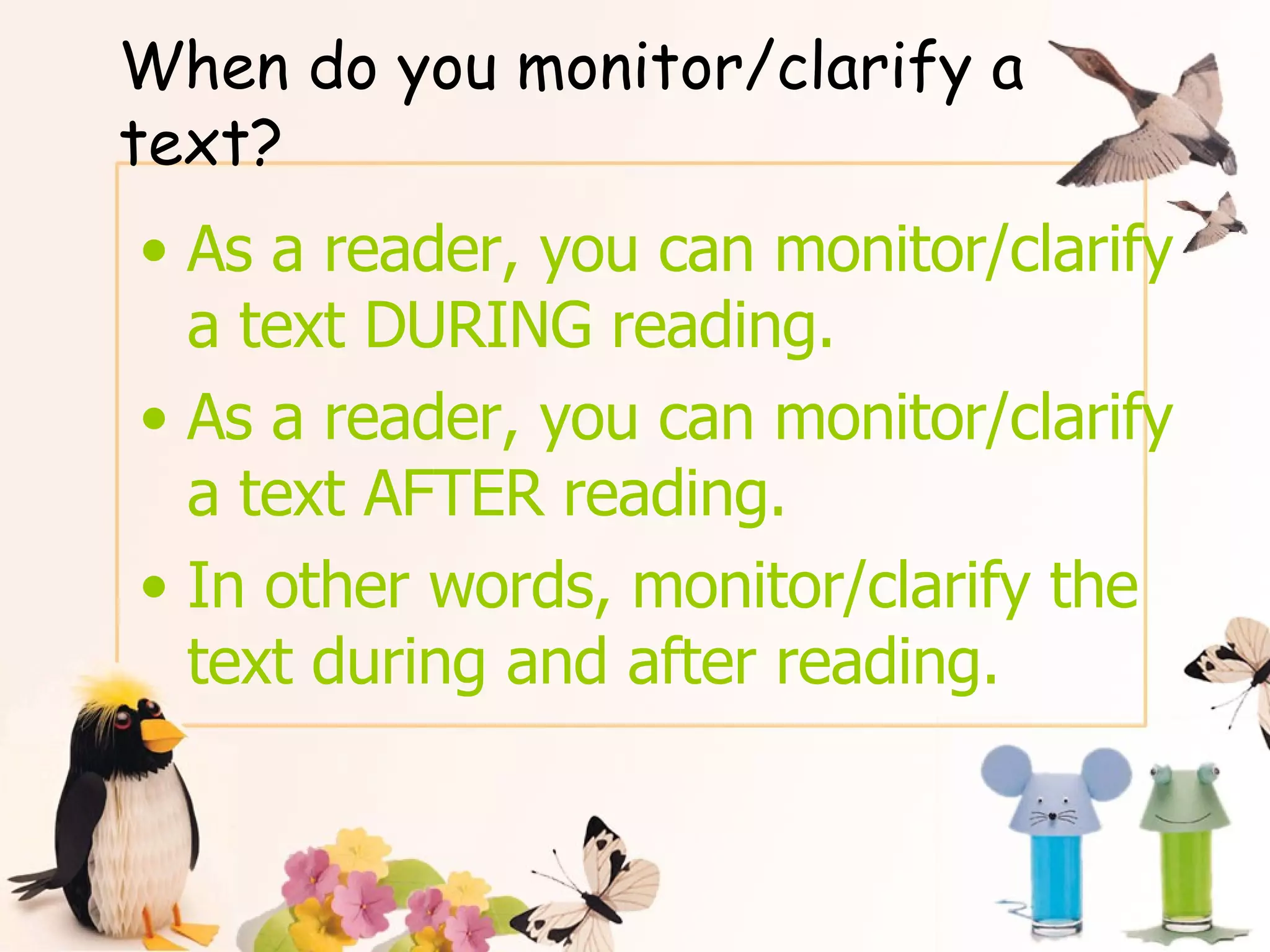 When do you monitor/clarify a text? As a reader, you can monitor/clarify a text DURING reading. As a reader, you can monitor/clarify  a text AFTER reading. In other words, monitor/clarify the text during and after reading. 