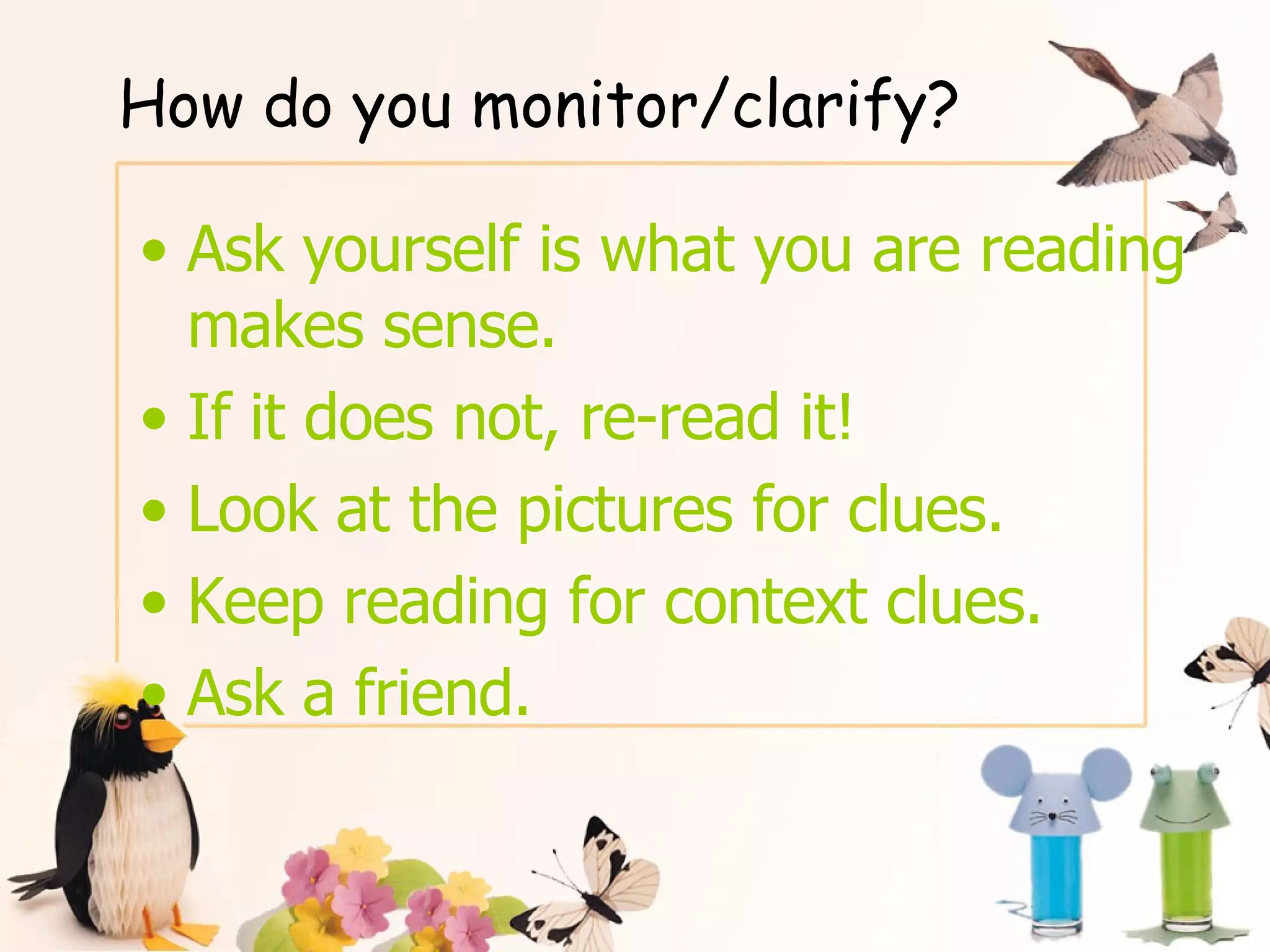 How do you monitor/clarify? Ask yourself is what you are reading makes sense. If it does not, re-read it!  Look at the pictures for clues. Keep reading for context clues. Ask a friend. 
