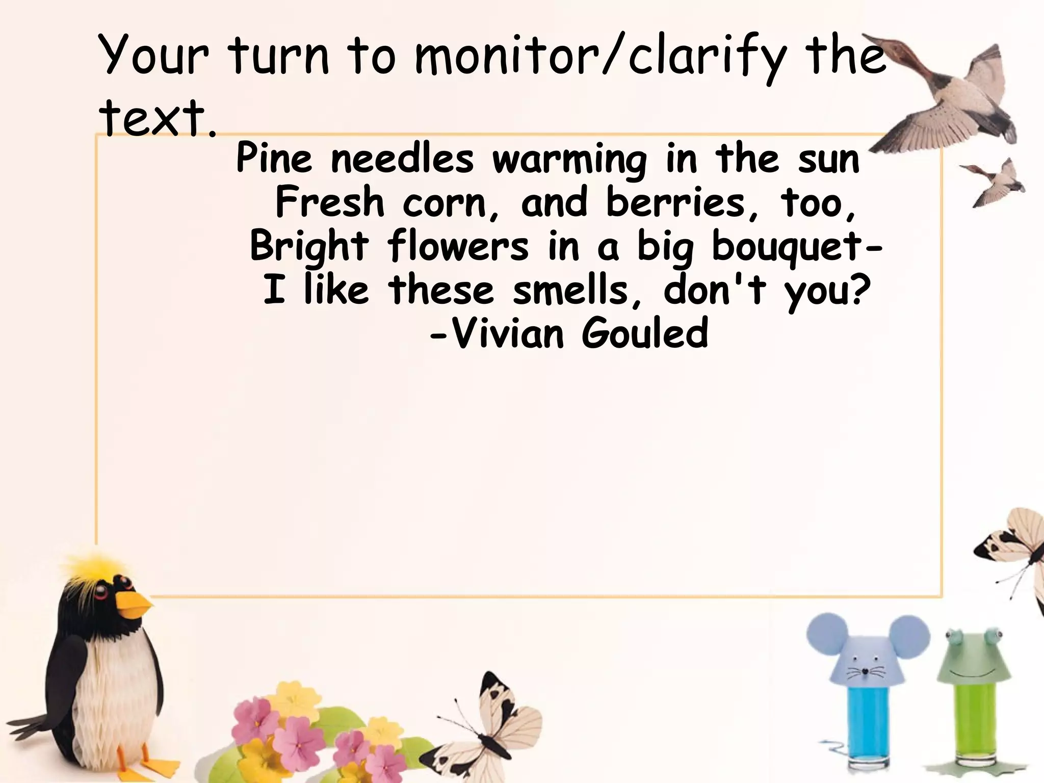 Your turn to monitor/clarify the text. Pine needles warming in the sun Fresh corn, and berries, too, Bright flowers in a big bouquet- I like these smells, don't you? -Vivian Gouled 