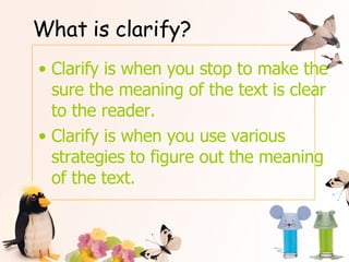 What is clarify? Clarify is when you stop to make the sure the meaning of the text is clear to the reader. Clarify is when you use various strategies to figure out the meaning of the text. 