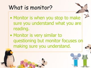 What is monitor? Monitor is when you stop to make sure you understand what you are reading. Monitor is very similar to questioning but monitor focuses on making sure you understand. 