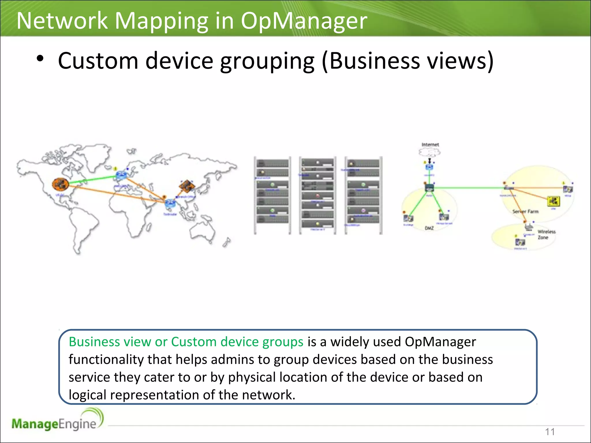 Network Mapping in OpManager
11
• Custom device grouping (Business views)
Business view or Custom device groups is a widely used OpManager
functionality that helps admins to group devices based on the business
service they cater to or by physical location of the device or based on
logical representation of the network.
 