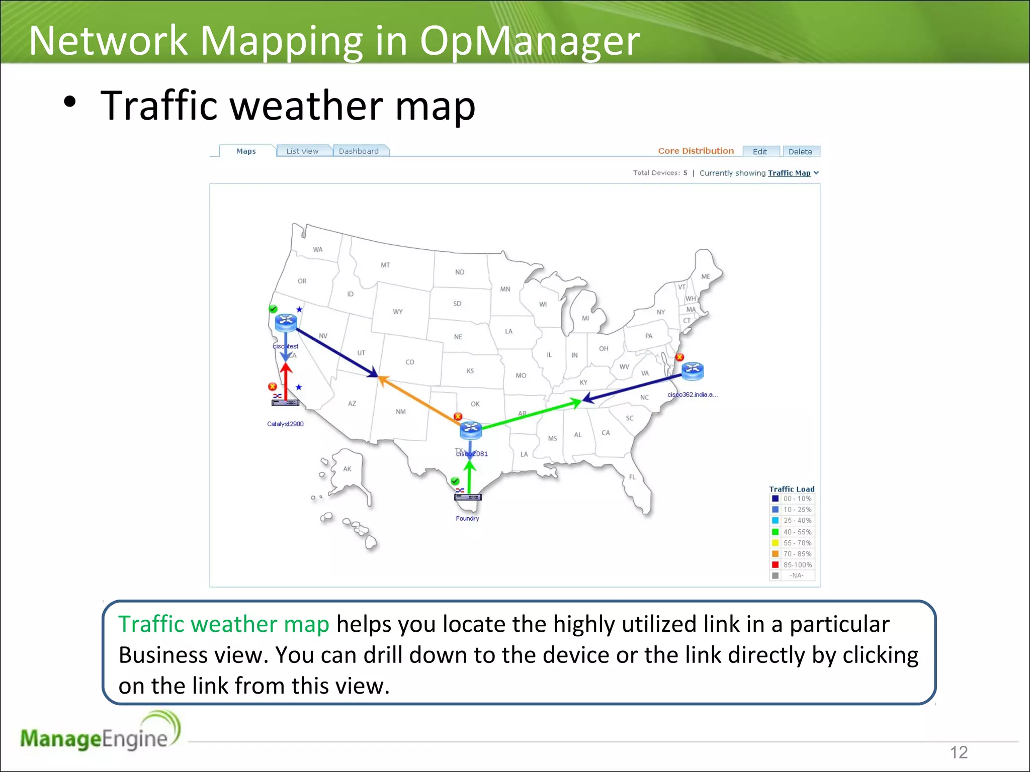 Network Mapping in OpManager
12
• Traffic weather map
Traffic weather map helps you locate the highly utilized link in a particular
Business view. You can drill down to the device or the link directly by clicking
on the link from this view.
 