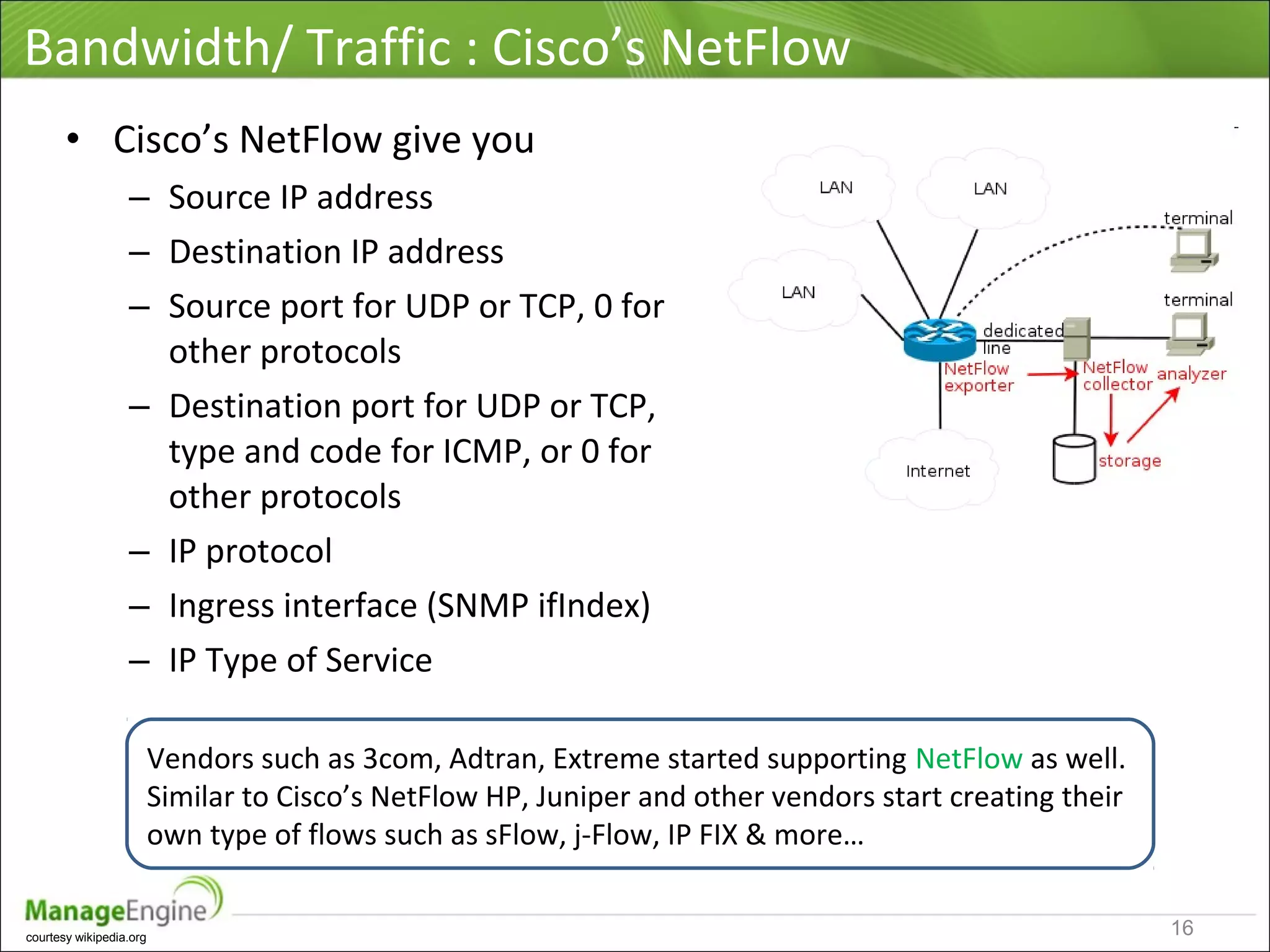 Bandwidth/ Traffic : Cisco’s NetFlow
• Cisco’s NetFlow give you
– Source IP address
– Destination IP address
– Source port for UDP or TCP, 0 for
other protocols
– Destination port for UDP or TCP,
type and code for ICMP, or 0 for
other protocols
– IP protocol
– Ingress interface (SNMP ifIndex)
– IP Type of Service
Vendors such as 3com, Adtran, Extreme started supporting NetFlow as well.
Similar to Cisco’s NetFlow HP, Juniper and other vendors start creating their
own type of flows such as sFlow, j-Flow, IP FIX & more…
courtesy wikipedia.org
16
 