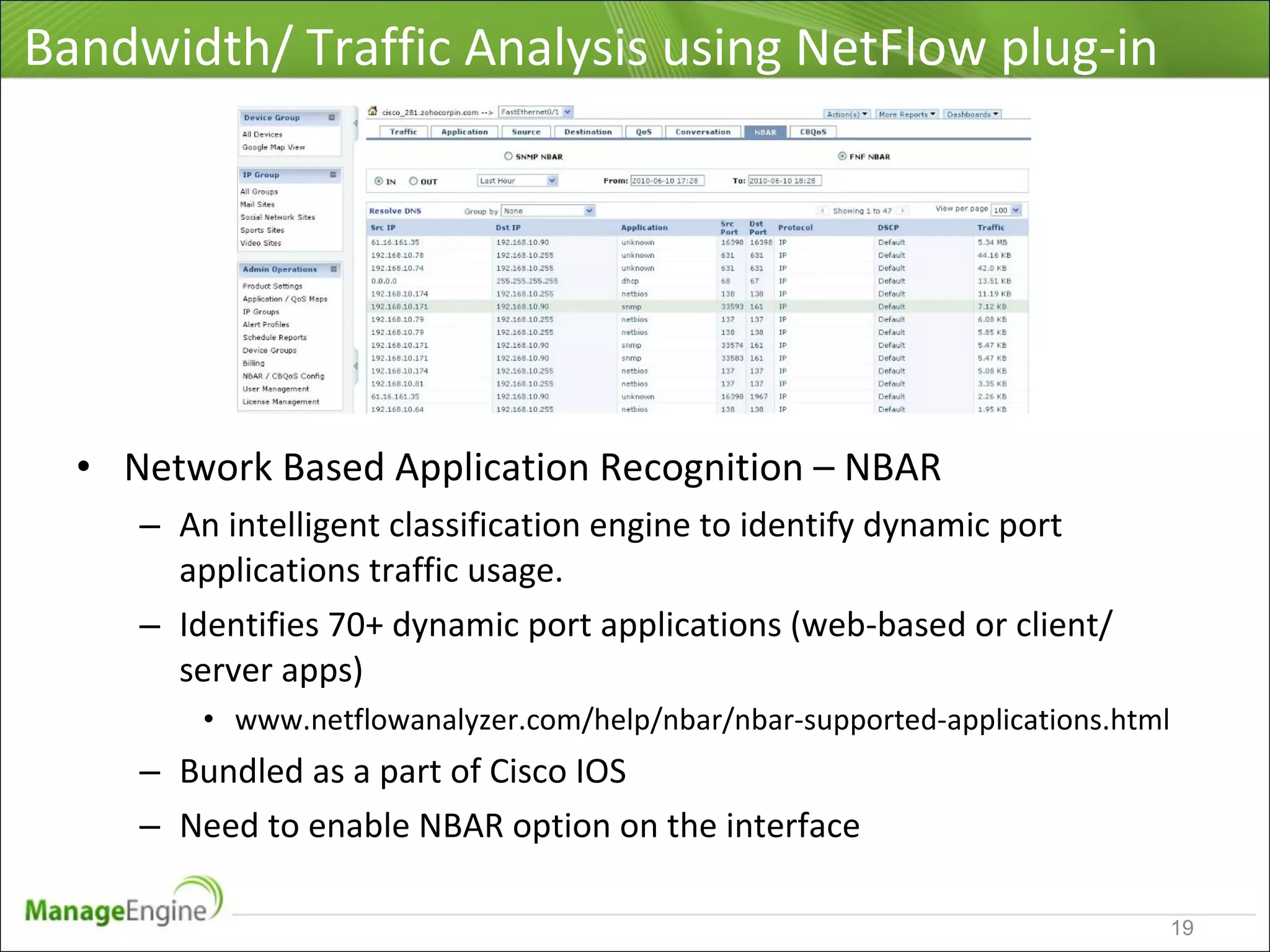 Bandwidth/ Traffic Analysis using NetFlow plug-in
• Network Based Application Recognition – NBAR
– An intelligent classification engine to identify dynamic port
applications traffic usage.
– Identifies 70+ dynamic port applications (web-based or client/
server apps)
• www.netflowanalyzer.com/help/nbar/nbar-supported-applications.html
– Bundled as a part of Cisco IOS
– Need to enable NBAR option on the interface
19
 