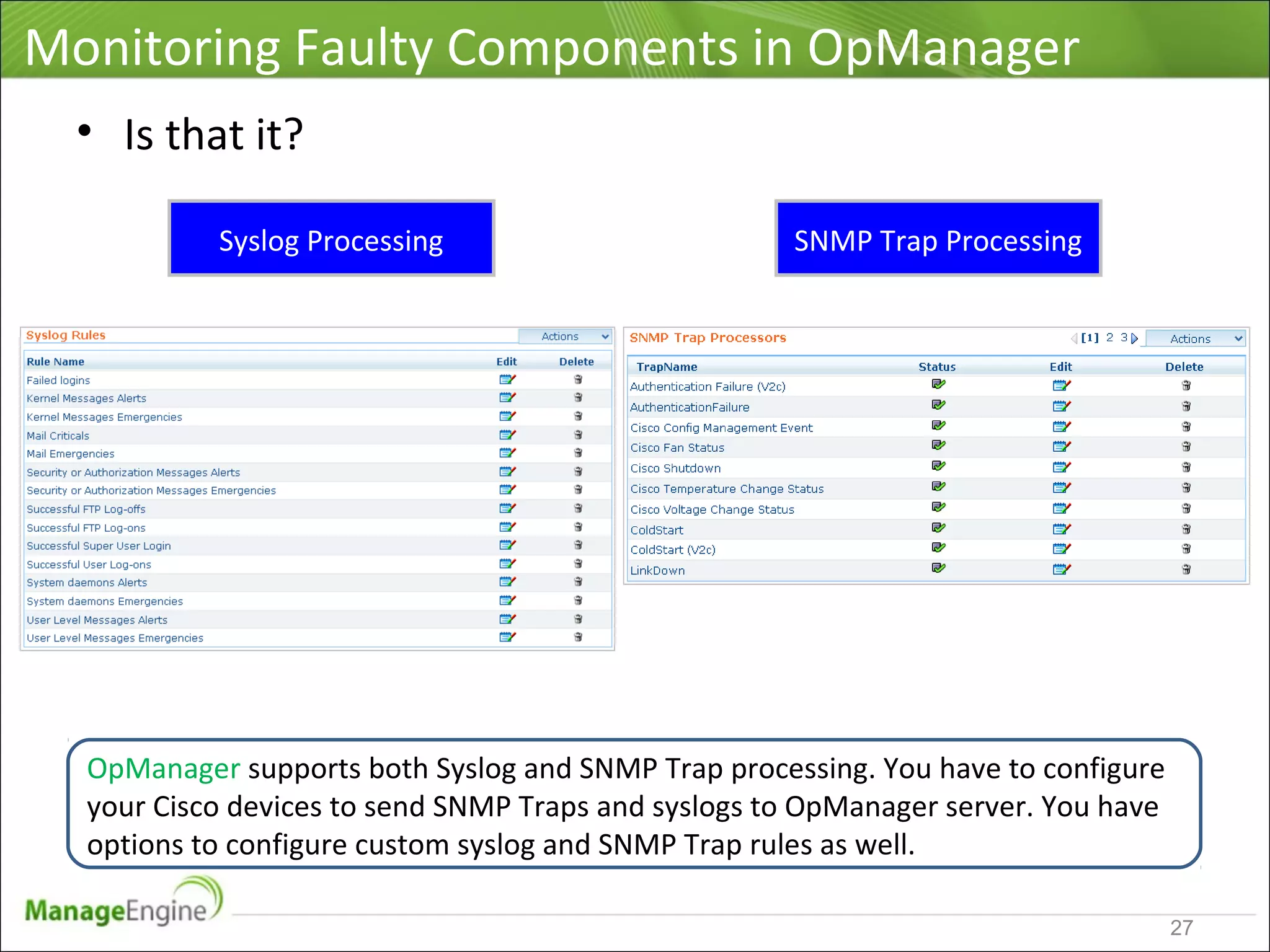 Monitoring Faulty Components in OpManager
• Is that it?
OpManager supports both Syslog and SNMP Trap processing. You have to configure
your Cisco devices to send SNMP Traps and syslogs to OpManager server. You have
options to configure custom syslog and SNMP Trap rules as well.
Syslog Processing SNMP Trap Processing
27
 