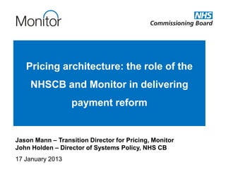 Pricing architecture: the role of the
     NHSCB and Monitor in delivering
                  payment reform


Jason Mann – Transition Director for Pricing, Monitor
John Holden – Director of Systems Policy, NHS CB
17 January 2013
 