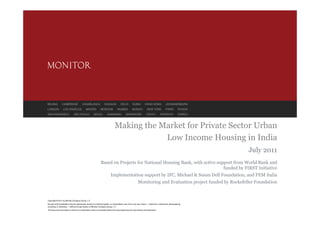 BEIJING          CAMBRIDGE               CASABLANCA                CHICAGO             DELHI         DUBAI          HONG KONG                JOHANNESBURG
LONDON            LOS ANGELES                MADRID            MOSCOW              MUMBAI            MUNICH           NEW YORK               PARIS         RIYADH
SAN FRANCISCO                  SÃO PAULO               SEOUL           SHANGHAI              SINGAPORE               TOKYO            TORONTO              ZURICH



                                                                                Making the Market for Private Sector Urban
                                                                                            Low Income Housing in India
                                                                                                                                                                    July 2011
                                                               Based on Projects for National Housing Bank, with active support from World Bank and
                                                                                                                           funded by FIRST Initiative
                                                                           Implementation support by IFC, Michael & Susan Dell Foundation, and FEM Italia
                                                                                                           Monitoring and Evaluation project funded by Rockefeller Foundation


Copyright © 2011 by Monitor Company Group, L.P.
No part of this publication may be reproduced, stored in a retrieval system, or transmitted in any form or by any means — electronic, mechanical, photocopying,
recording, or otherwise — without the permission of Monitor Company Group, L.P.
This document provides an outline of a presentation and is incomplete without the accompanying oral commentary and discussion.
 