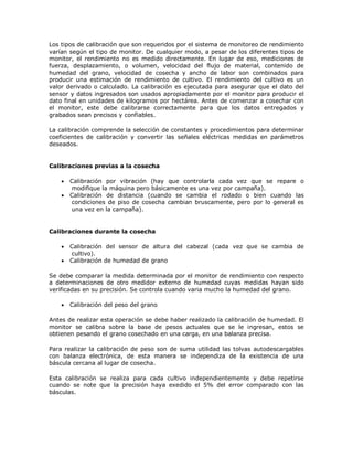 Los tipos de calibración que son requeridos por el sistema de monitoreo de rendimiento
varían según el tipo de monitor. De cualquier modo, a pesar de los diferentes tipos de
monitor, el rendimiento no es medido directamente. En lugar de eso, mediciones de
fuerza, desplazamiento, o volumen, velocidad del flujo de material, contenido de
humedad del grano, velocidad de cosecha y ancho de labor son combinados para
producir una estimación de rendimiento de cultivo. El rendimiento del cultivo es un
valor derivado o calculado. La calibración es ejecutada para asegurar que el dato del
sensor y datos ingresados son usados apropiadamente por el monitor para producir el
dato final en unidades de kilogramos por hectárea. Antes de comenzar a cosechar con
el monitor, este debe calibrarse correctamente para que los datos entregados y
grabados sean precisos y confiables.

La calibración comprende la selección de constantes y procedimientos para determinar
coeficientes de calibración y convertir las señales eléctricas medidas en parámetros
deseados.


Calibraciones previas a la cosecha

       Calibración por vibración (hay que controlarla cada vez que se repare o
        modifique la máquina pero básicamente es una vez por campaña).
       Calibración de distancia (cuando se cambia el rodado o bien cuando las
        condiciones de piso de cosecha cambian bruscamente, pero por lo general es
        una vez en la campaña).


Calibraciones durante la cosecha

       Calibración del sensor de altura del cabezal (cada vez que se cambia de
        cultivo).
       Calibración de humedad de grano

Se debe comparar la medida determinada por el monitor de rendimiento con respecto
a determinaciones de otro medidor externo de humedad cuyas medidas hayan sido
verificadas en su precisión. Se controla cuando varia mucho la humedad del grano.

       Calibración del peso del grano

Antes de realizar esta operación se debe haber realizado la calibración de humedad. El
monitor se calibra sobre la base de pesos actuales que se le ingresan, estos se
obtienen pesando el grano cosechado en una carga, en una balanza precisa.

Para realizar la calibración de peso son de suma utilidad las tolvas autodescargables
con balanza electrónica, de esta manera se independiza de la existencia de una
báscula cercana al lugar de cosecha.

Esta calibración se realiza para cada cultivo independientemente y debe repetirse
cuando se note que la precisión haya exedido el 5% del error comparado con las
básculas.
 