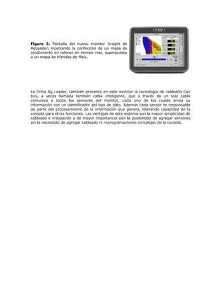 Figura 3. Pantalla del nuevo monitor Insight de
AgLeader, mostrando la confección de un mapa de
rendimiento en colores en tiempo real, superpuesto
a un mapa de híbridos de Maíz.




La firma Ag Leader, también presenta en este monitor la tecnología de cableado Can
bus, a veces llamada también cable inteligente, que a través de un solo cable
comunica a todos los sensores del monitor, cada uno de los cuales envía su
información con un identificador del tipo de dato. Además cada sensor es responsable
de parte del procesamiento de la información que genera, liberando capacidad de la
consola para otras funciones. Las ventajas de este sistema son la mayor simplicidad de
cableado e instalación y de mayor importancia aún la posibilidad de agregar sensores
sin la necesidad de agregar cableado ni reprogramaciones complejas de la consola.
 