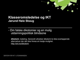 Klasseromsledelse og IKT
Jørund Høie Skaug


- Om falske dikotomier og en mulig
  utdanningspolitisk blindsone
  dikotomi, todeling. Generelt uttrykker dikotomi to ikke-overlappende
  alternativer der det ikke ﬁnnes en tredje mulighet.
  http://snl.no/dikotomi
 